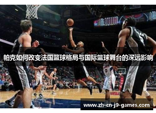 帕克如何改变法国篮球格局与国际篮球舞台的深远影响 帕克如何改变法国篮球格局与国际篮球舞台的深远影响