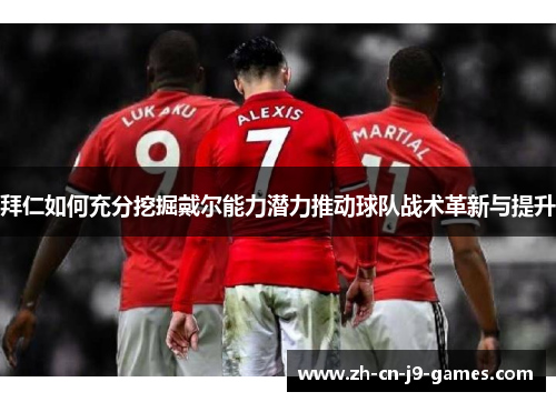 拜仁如何充分挖掘戴尔能力潜力推动球队战术革新与提升 拜仁如何充分挖掘戴尔能力潜力推动球队战术革新与提升