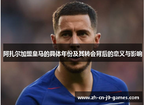 阿扎尔加盟皇马的具体年份及其转会背后的意义与影响