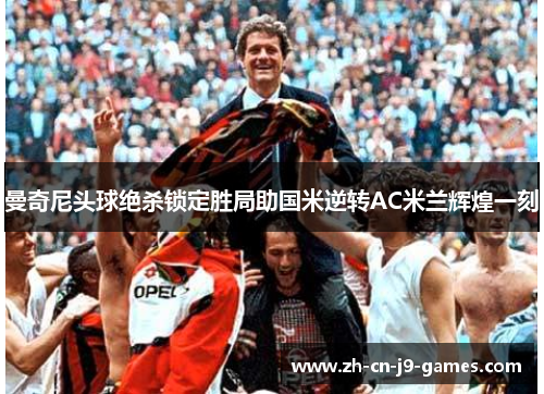 曼奇尼头球绝杀锁定胜局助国米逆转AC米兰辉煌一刻